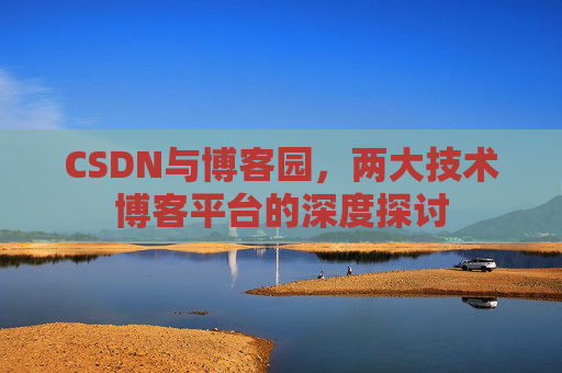 CSDN与博客园,两大技术博客平台的深度探讨 CSDN与博客园,两大技术博客平台的深度探讨